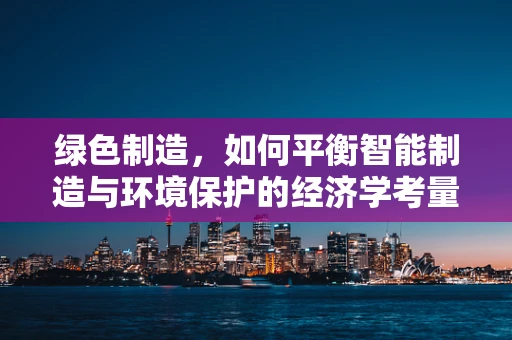 绿色制造，如何平衡智能制造与环境保护的经济学考量？