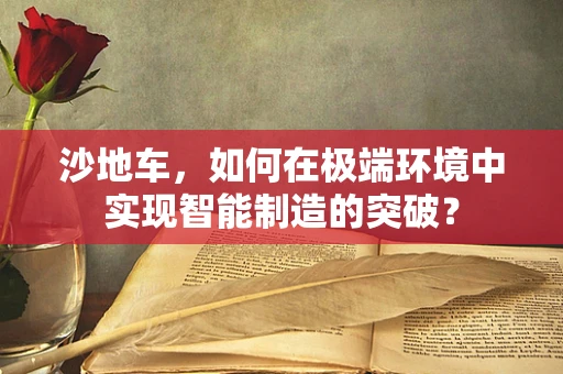 沙地车，如何在极端环境中实现智能制造的突破？