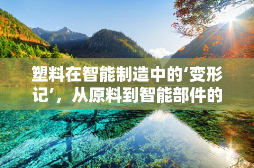 塑料在智能制造中的‘变形记’，从原料到智能部件的进化之路