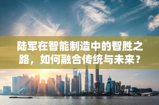 陆军在智能制造中的智胜之路，如何融合传统与未来？