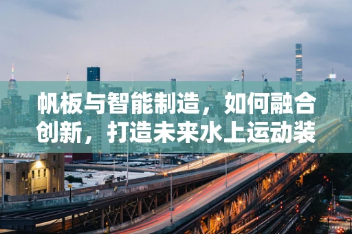 帆板与智能制造，如何融合创新，打造未来水上运动装备新纪元？