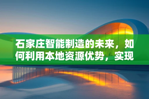 石家庄智能制造的未来，如何利用本地资源优势，实现产业升级？