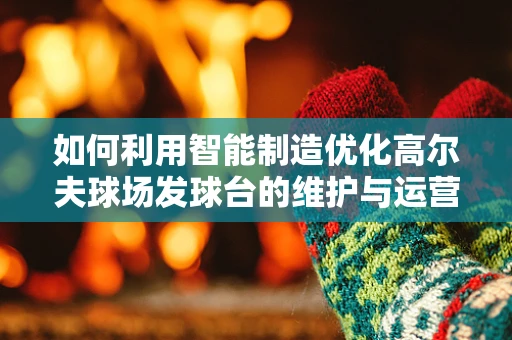 如何利用智能制造优化高尔夫球场发球台的维护与运营？