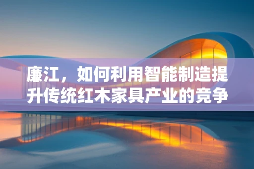 廉江，如何利用智能制造提升传统红木家具产业的竞争力？