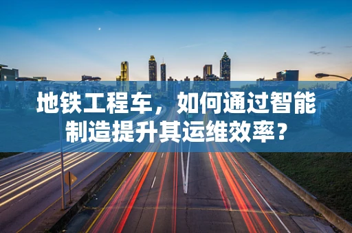 地铁工程车，如何通过智能制造提升其运维效率？