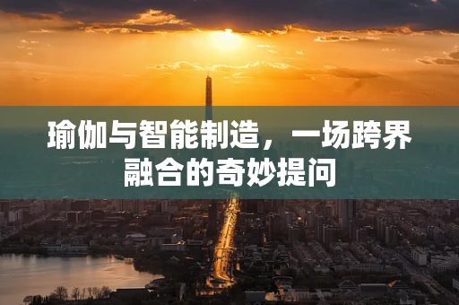 瑜伽与智能制造，一场跨界融合的奇妙提问