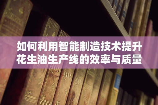 如何利用智能制造技术提升花生油生产线的效率与质量控制？