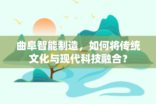 曲阜智能制造，如何将传统文化与现代科技融合？