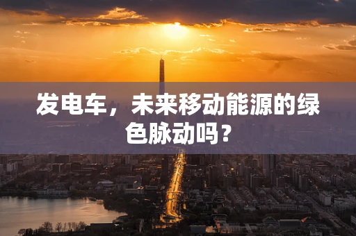 发电车，未来移动能源的绿色脉动吗？