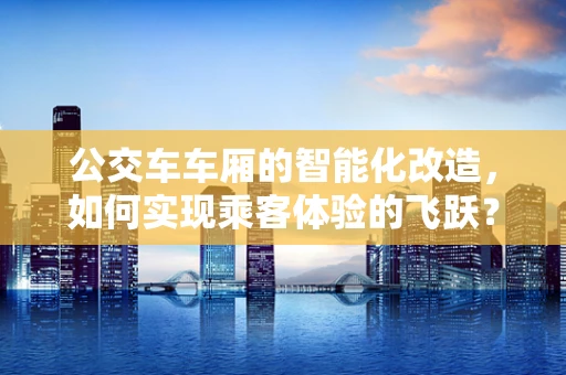 公交车车厢的智能化改造，如何实现乘客体验的飞跃？