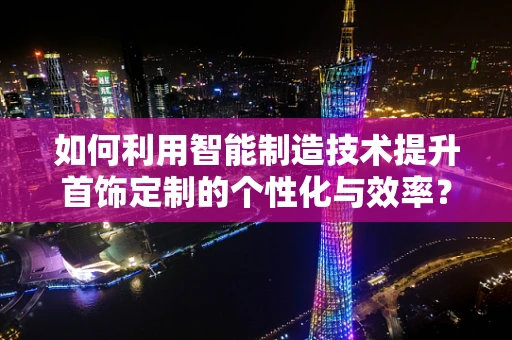 如何利用智能制造技术提升首饰定制的个性化与效率？