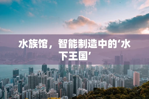 水族馆，智能制造中的‘水下王国’