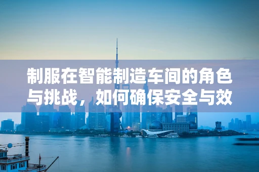 制服在智能制造车间的角色与挑战，如何确保安全与效率的完美结合？