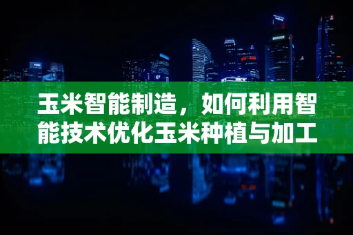玉米智能制造，如何利用智能技术优化玉米种植与加工？