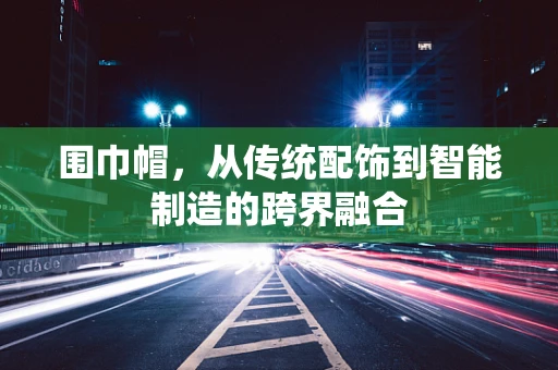 围巾帽，从传统配饰到智能制造的跨界融合