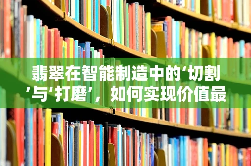 翡翠在智能制造中的‘切割’与‘打磨’，如何实现价值最大化？