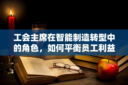 工会主席在智能制造转型中的角色，如何平衡员工利益与技术创新？