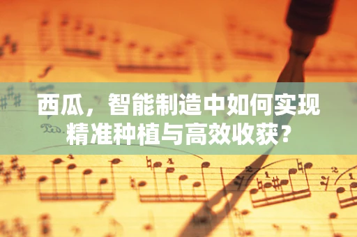 西瓜，智能制造中如何实现精准种植与高效收获？