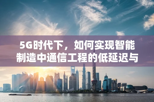 5G时代下，如何实现智能制造中通信工程的低延迟与高可靠性？