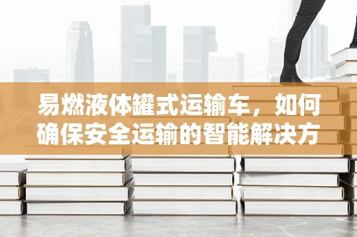 易燃液体罐式运输车，如何确保安全运输的智能解决方案？