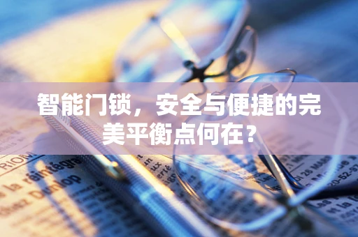 智能门锁，安全与便捷的完美平衡点何在？