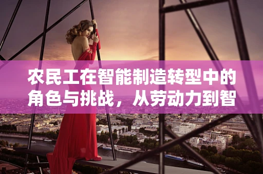农民工在智能制造转型中的角色与挑战，从劳动力到智能工厂的桥梁