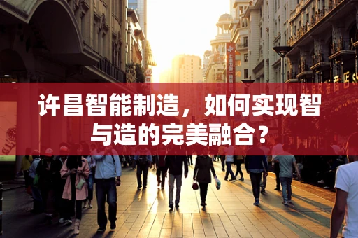 许昌智能制造，如何实现智与造的完美融合？