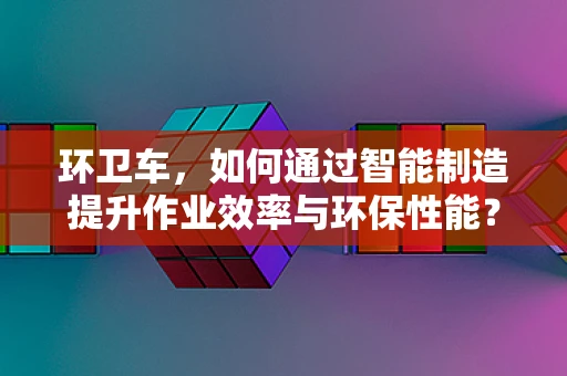 环卫车，如何通过智能制造提升作业效率与环保性能？