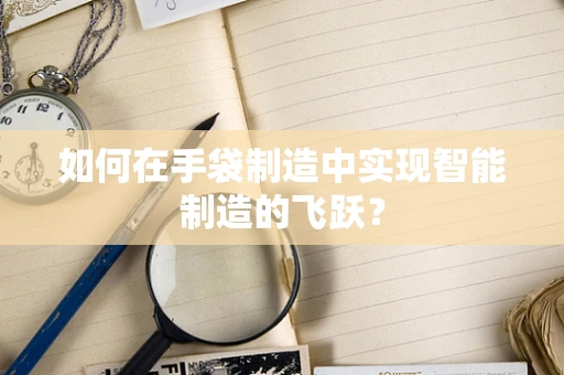 如何在手袋制造中实现智能制造的飞跃？