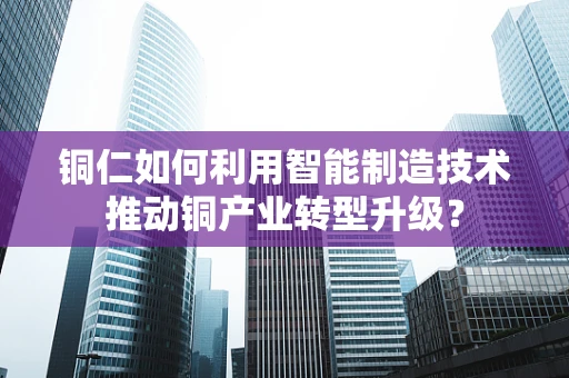 铜仁如何利用智能制造技术推动铜产业转型升级？