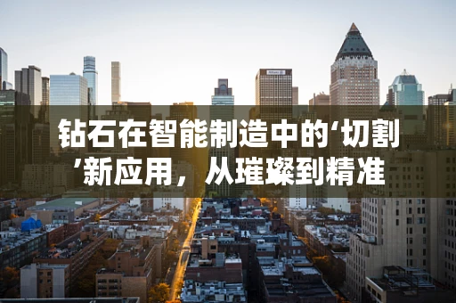 钻石在智能制造中的‘切割’新应用，从璀璨到精准