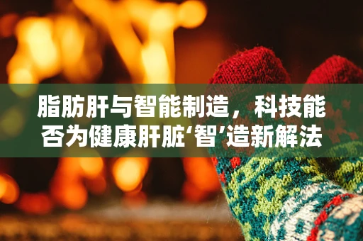 脂肪肝与智能制造，科技能否为健康肝脏‘智’造新解法？