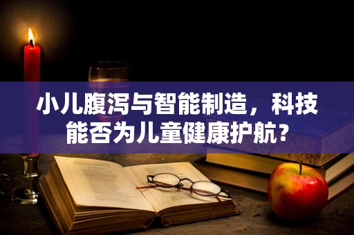小儿腹泻与智能制造，科技能否为儿童健康护航？