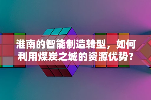淮南的智能制造转型，如何利用煤炭之城的资源优势？