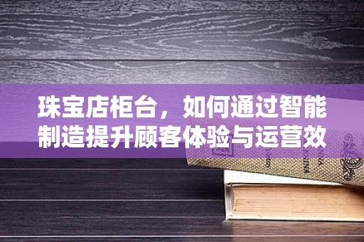 珠宝店柜台，如何通过智能制造提升顾客体验与运营效率？