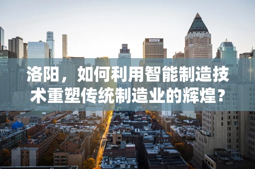 洛阳，如何利用智能制造技术重塑传统制造业的辉煌？