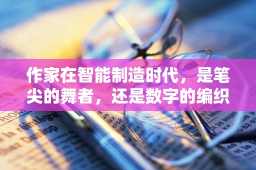 作家在智能制造时代，是笔尖的舞者，还是数字的编织者？
