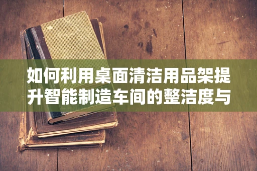 如何利用桌面清洁用品架提升智能制造车间的整洁度与效率？