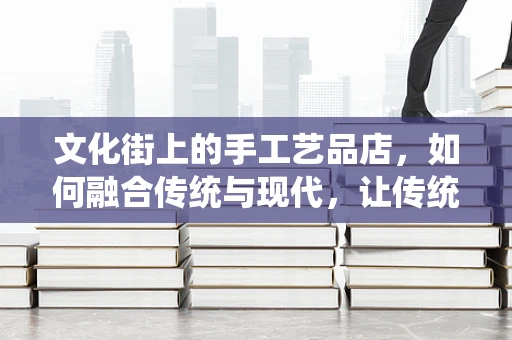 文化街上的手工艺品店，如何融合传统与现代，让传统手艺焕发新生？