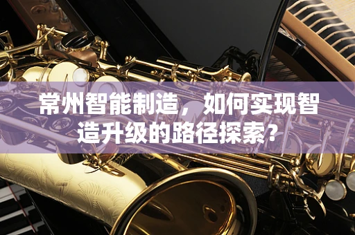 常州智能制造，如何实现智造升级的路径探索？