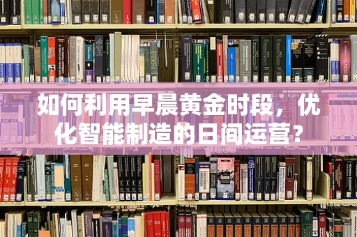 如何利用早晨黄金时段，优化智能制造的日间运营？