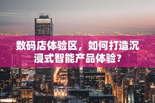 数码店体验区，如何打造沉浸式智能产品体验？