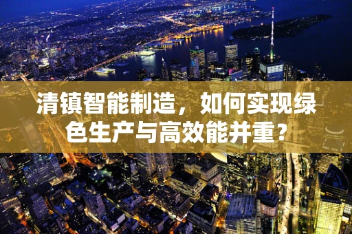 清镇智能制造，如何实现绿色生产与高效能并重？