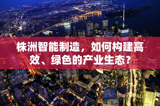 株洲智能制造，如何构建高效、绿色的产业生态？