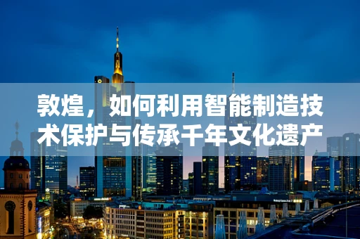 敦煌，如何利用智能制造技术保护与传承千年文化遗产？