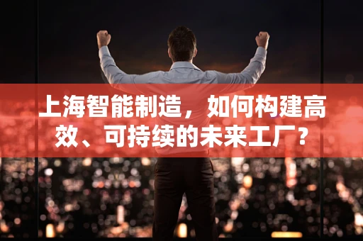 上海智能制造，如何构建高效、可持续的未来工厂？
