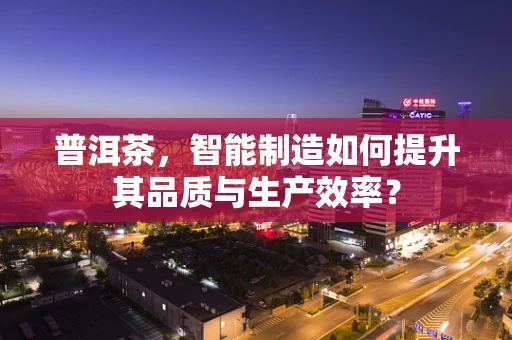 普洱茶，智能制造如何提升其品质与生产效率？