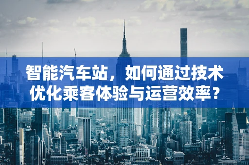智能汽车站，如何通过技术优化乘客体验与运营效率？