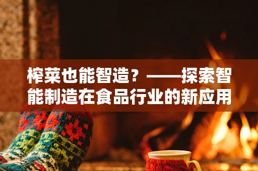榨菜也能智造？——探索智能制造在食品行业的新应用