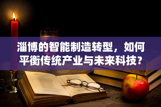 淄博的智能制造转型，如何平衡传统产业与未来科技？